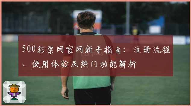 500彩票网官网新手指南:注册流程、使用体验及热门功能解析
