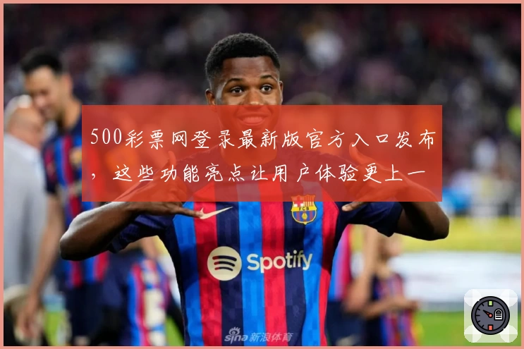 500彩票网登录最新版官方入口发布，这些功能亮点让用户体验更上一层楼