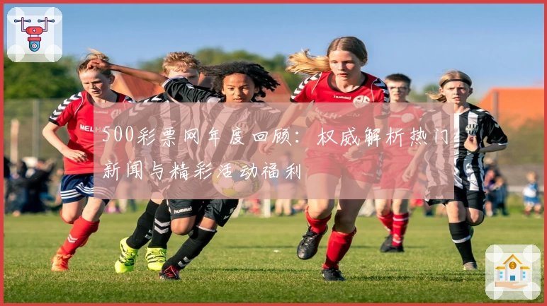 500彩票网年度回顾：权威解析热门新闻与精彩活动福利