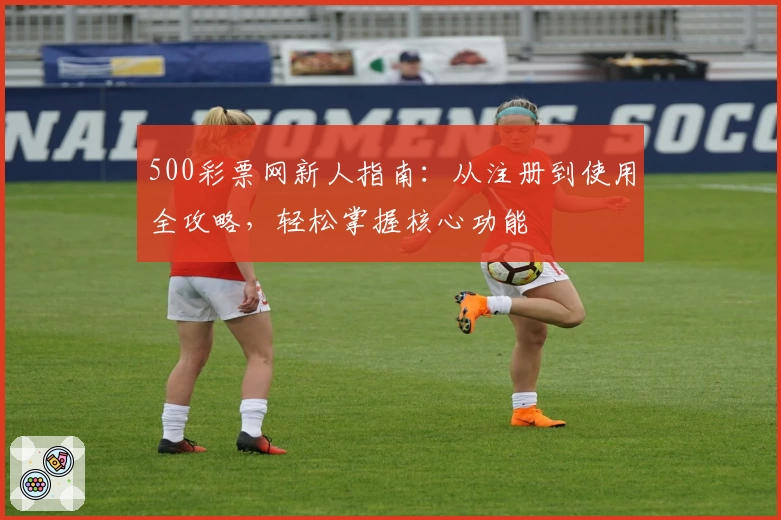 500彩票网新人指南：从注册到使用全攻略，轻松掌握核心功能