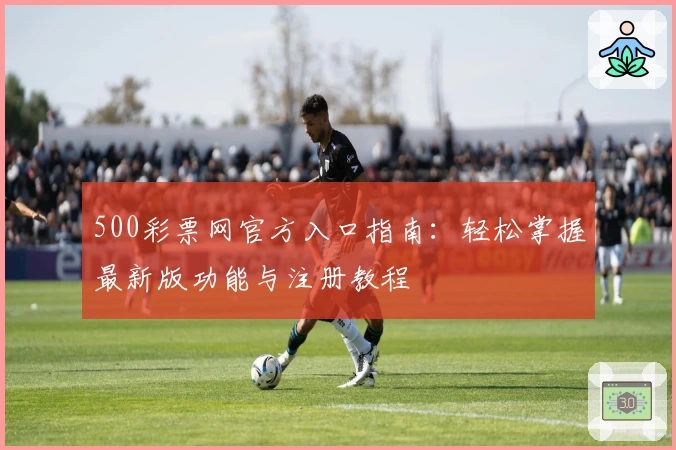 500彩票网官方入口指南：轻松掌握最新版功能与注册教程