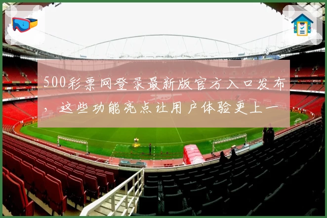 500彩票网登录最新版官方入口发布，这些功能亮点让用户体验更上一层楼