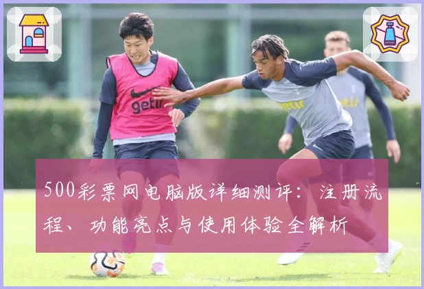 500彩票网电脑版详细测评:注册流程、功能亮点与使用体验全解析