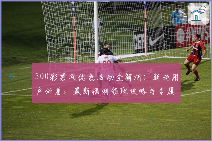 500彩票网优惠活动全解析：新老用户必看，最新福利领取攻略与专属权益详解