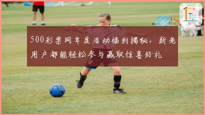 500彩票网年度活动福利揭秘，新老用户都能轻松参与赢取惊喜好礼