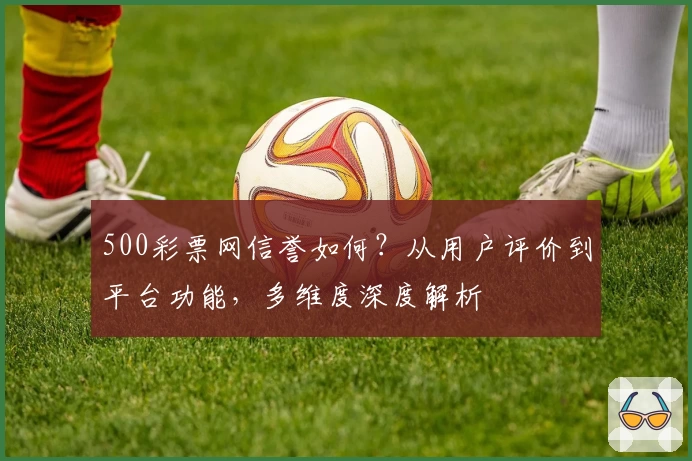 500彩票网信誉如何？从用户评价到平台功能，多维度深度解析
