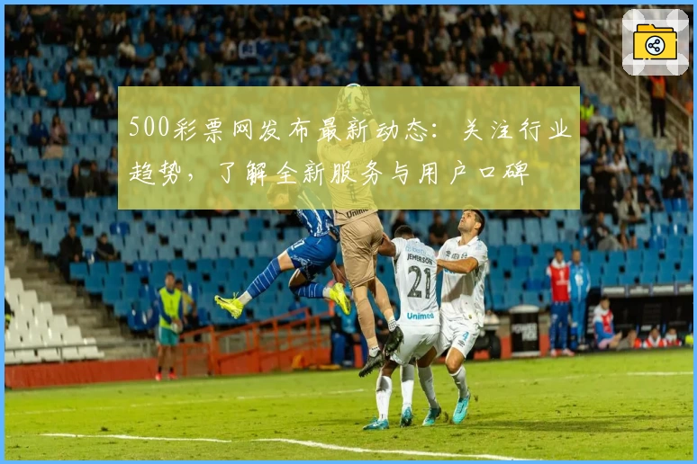 500彩票网发布最新动态：关注行业趋势，了解全新服务与用户口碑