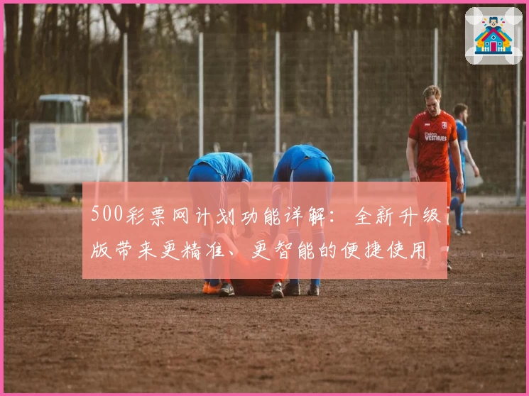 500彩票网计划功能详解：全新升级版带来更精准、更智能的便捷使用体验