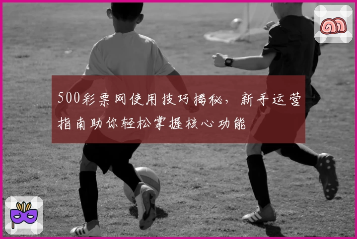 500彩票网使用技巧揭秘，新手运营指南助你轻松掌握核心功能