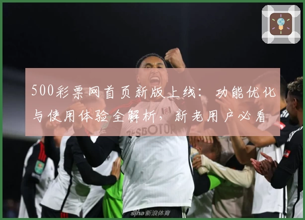 500彩票网首页新版上线：功能优化与使用体验全解析，新老用户必看