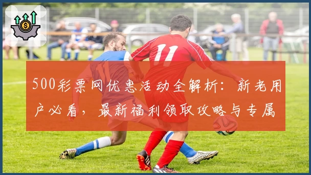 500彩票网优惠活动全解析：新老用户必看，最新福利领取攻略与专属权益详解