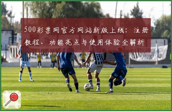 500彩票网官方网站新版上线：注册教程、功能亮点与使用体验全解析_1