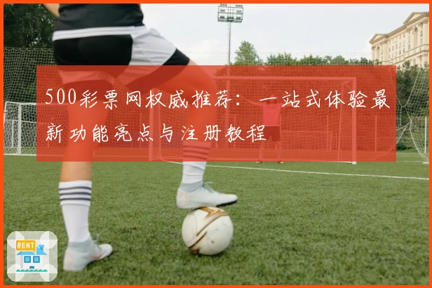 500彩票网权威推荐：一站式体验最新功能亮点与注册教程
