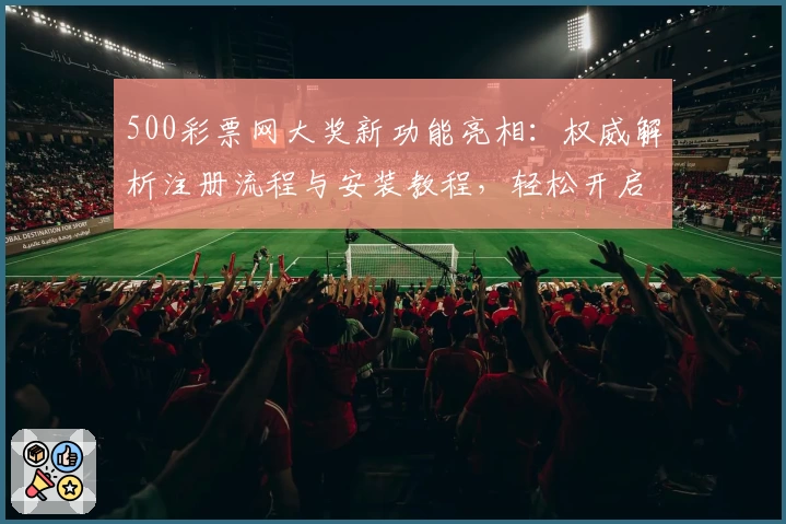 500彩票网大奖新功能亮相：权威解析注册流程与安装教程，轻松开启中奖体验