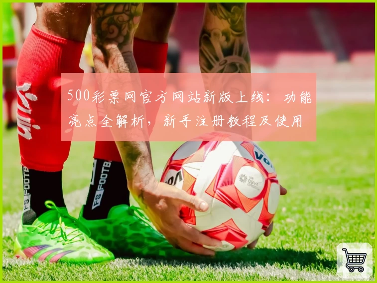 500彩票网官方网站新版上线：功能亮点全解析，新手注册教程及使用指南一览