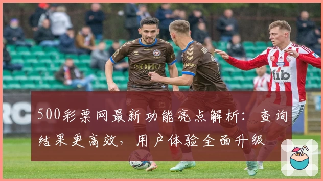 500彩票网最新功能亮点解析：查询结果更高效，用户体验全面升级