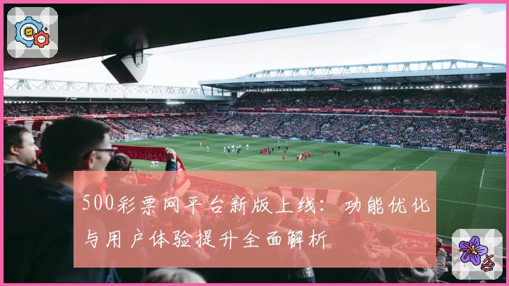 500彩票网平台新版上线:功能优化与用户体验提升全面解析