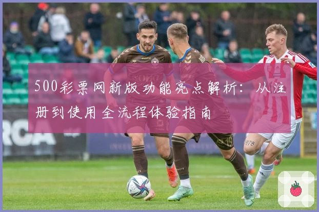 500彩票网新版功能亮点解析：从注册到使用全流程体验指南